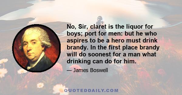 No, Sir, claret is the liquor for boys; port for men: but he who aspires to be a hero must drink brandy. In the first place brandy will do soonest for a man what drinking can do for him.