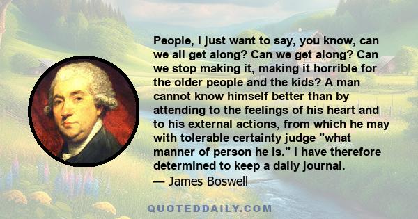 People, I just want to say, you know, can we all get along? Can we get along? Can we stop making it, making it horrible for the older people and the kids? A man cannot know himself better than by attending to the