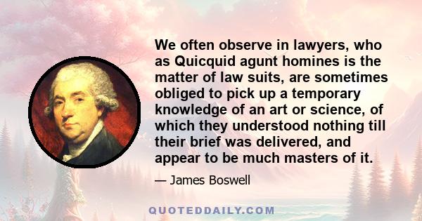 We often observe in lawyers, who as Quicquid agunt homines is the matter of law suits, are sometimes obliged to pick up a temporary knowledge of an art or science, of which they understood nothing till their brief was