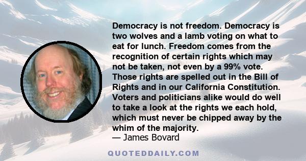 Democracy is not freedom. Democracy is two wolves and a lamb voting on what to eat for lunch. Freedom comes from the recognition of certain rights which may not be taken, not even by a 99% vote. Those rights are spelled 