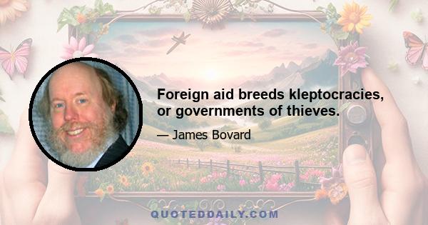 Foreign aid breeds kleptocracies, or governments of thieves.