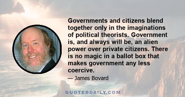 Governments and citizens blend together only in the imaginations of political theorists. Government is, and always will be, an alien power over private citizens. There is no magic in a ballot box that makes government