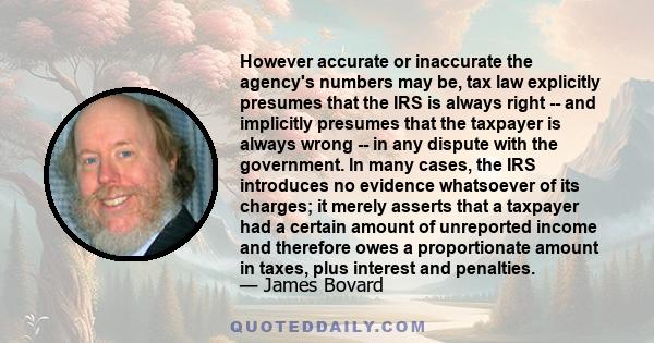 However accurate or inaccurate the agency's numbers may be, tax law explicitly presumes that the IRS is always right -- and implicitly presumes that the taxpayer is always wrong -- in any dispute with the government. In 