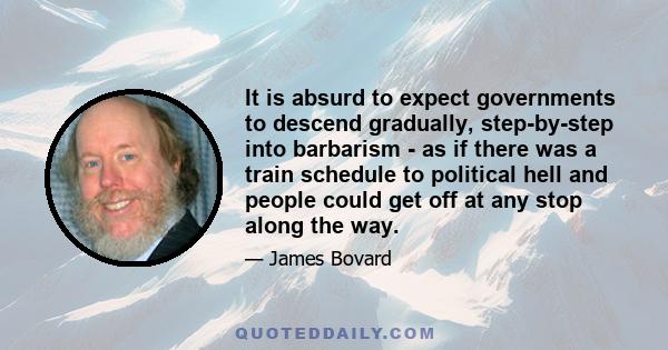 It is absurd to expect governments to descend gradually, step-by-step into barbarism - as if there was a train schedule to political hell and people could get off at any stop along the way.