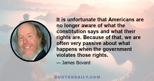 It is unfortunate that Americans are no longer aware of what the constitution says and what their rights are. Because of that, we are often very passive about what happens when the government violates those rights.