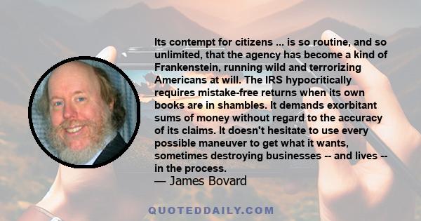 Its contempt for citizens ... is so routine, and so unlimited, that the agency has become a kind of Frankenstein, running wild and terrorizing Americans at will. The IRS hypocritically requires mistake-free returns when 