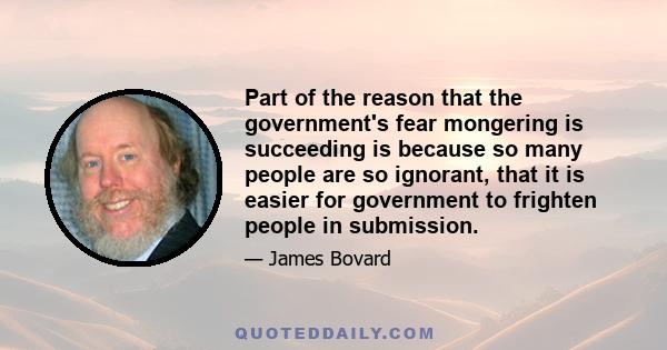 Part of the reason that the government's fear mongering is succeeding is because so many people are so ignorant, that it is easier for government to frighten people in submission.