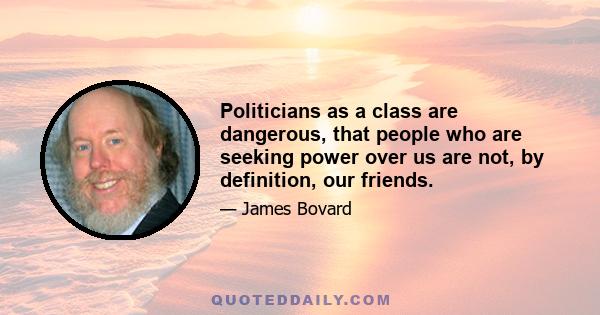 Politicians as a class are dangerous, that people who are seeking power over us are not, by definition, our friends.