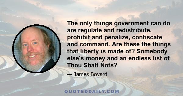 The only things government can do are regulate and redistribute, prohibit and penalize, confiscate and command. Are these the things that liberty is made of? Somebody else's money and an endless list of Thou Shalt Nots?