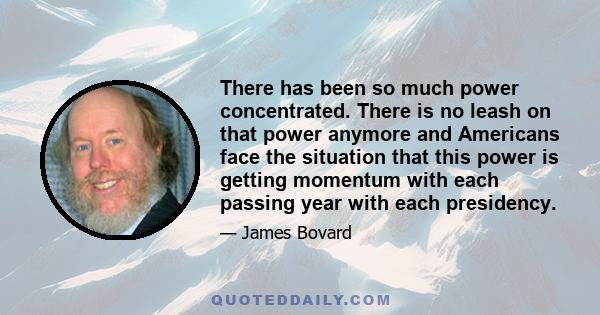 There has been so much power concentrated. There is no leash on that power anymore and Americans face the situation that this power is getting momentum with each passing year with each presidency.