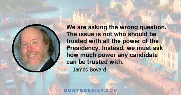 We are asking the wrong question. The issue is not who should be trusted with all the power of the Presidency. Instead, we must ask how much power any candidate can be trusted with.