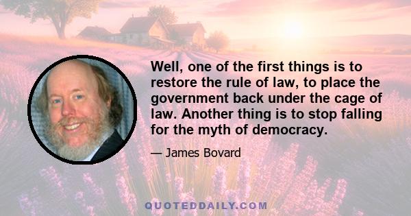 Well, one of the first things is to restore the rule of law, to place the government back under the cage of law. Another thing is to stop falling for the myth of democracy.