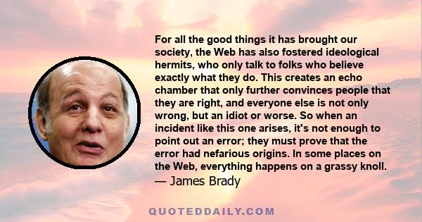 For all the good things it has brought our society, the Web has also fostered ideological hermits, who only talk to folks who believe exactly what they do. This creates an echo chamber that only further convinces people 