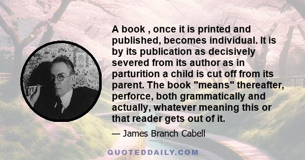 A book , once it is printed and published, becomes individual. It is by its publication as decisively severed from its author as in parturition a child is cut off from its parent. The book means thereafter, perforce,