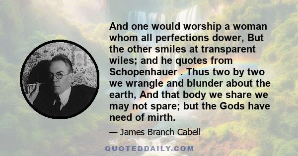 And one would worship a woman whom all perfections dower, But the other smiles at transparent wiles; and he quotes from Schopenhauer . Thus two by two we wrangle and blunder about the earth, And that body we share we