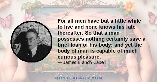 For all men have but a little while to live and none knows his fate thereafter. So that a man possesses nothing certainly save a brief loan of his body: and yet the body of man is capable of much curious pleasure.