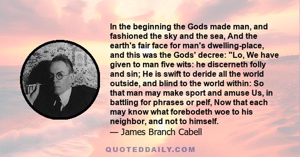 In the beginning the Gods made man, and fashioned the sky and the sea, And the earth's fair face for man's dwelling-place, and this was the Gods' decree: Lo, We have given to man five wits: he discerneth folly and sin;