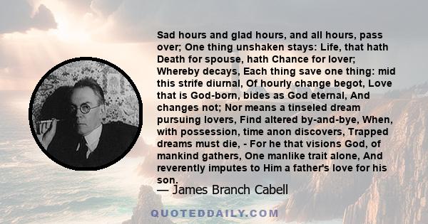 Sad hours and glad hours, and all hours, pass over; One thing unshaken stays: Life, that hath Death for spouse, hath Chance for lover; Whereby decays, Each thing save one thing: mid this strife diurnal, Of hourly change 