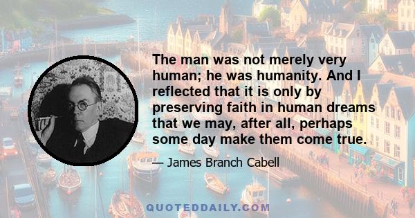 The man was not merely very human; he was humanity. And I reflected that it is only by preserving faith in human dreams that we may, after all, perhaps some day make them come true.