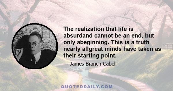 The realization that life is absurdand cannot be an end, but only abeginning. This is a truth nearly allgreat minds have taken as their starting point.