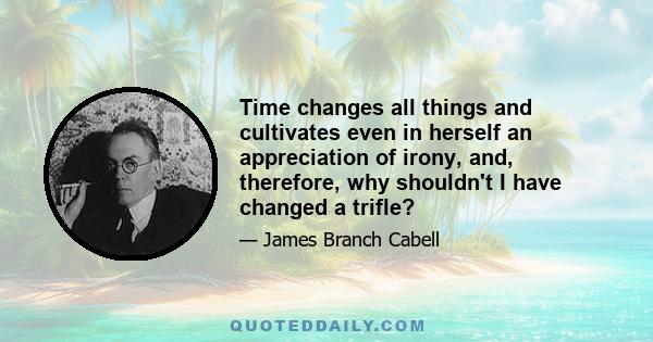 Time changes all things and cultivates even in herself an appreciation of irony, and, therefore, why shouldn't I have changed a trifle?