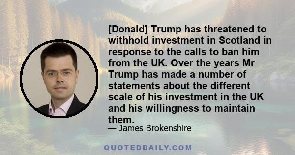 [Donald] Trump has threatened to withhold investment in Scotland in response to the calls to ban him from the UK. Over the years Mr Trump has made a number of statements about the different scale of his investment in