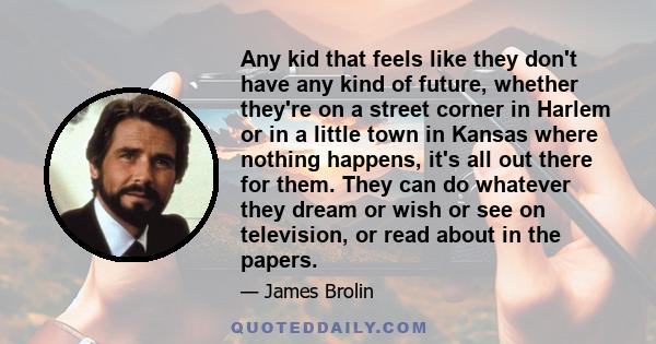 Any kid that feels like they don't have any kind of future, whether they're on a street corner in Harlem or in a little town in Kansas where nothing happens, it's all out there for them. They can do whatever they dream