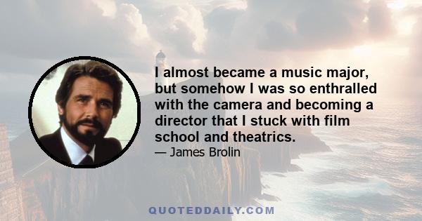 I almost became a music major, but somehow I was so enthralled with the camera and becoming a director that I stuck with film school and theatrics.