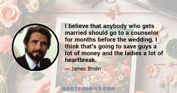 I believe that anybody who gets married should go to a counselor for months before the wedding. I think that's going to save guys a lot of money and the ladies a lot of heartbreak.