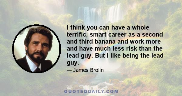 I think you can have a whole terrific, smart career as a second and third banana and work more and have much less risk than the lead guy. But I like being the lead guy.