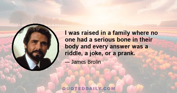 I was raised in a family where no one had a serious bone in their body and every answer was a riddle, a joke, or a prank.