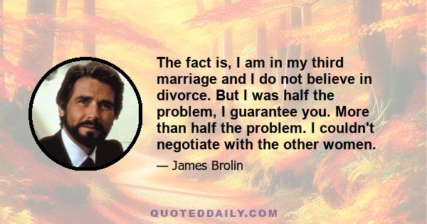 The fact is, I am in my third marriage and I do not believe in divorce. But I was half the problem, I guarantee you. More than half the problem. I couldn't negotiate with the other women.