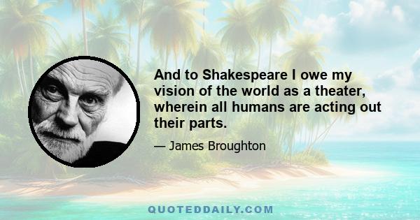 And to Shakespeare I owe my vision of the world as a theater, wherein all humans are acting out their parts.