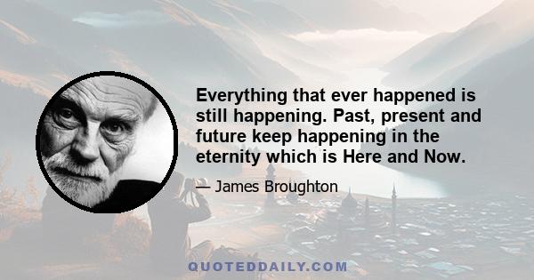 Everything that ever happened is still happening. Past, present and future keep happening in the eternity which is Here and Now.