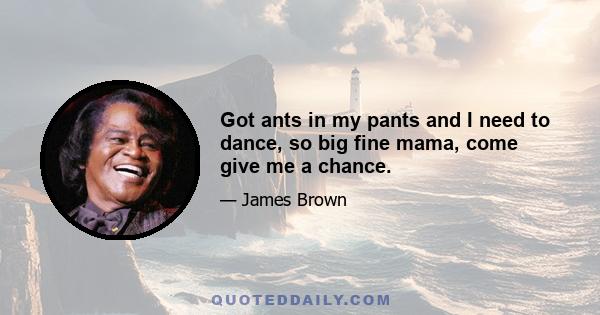 Got ants in my pants and I need to dance, so big fine mama, come give me a chance.