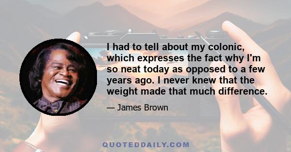 I had to tell about my colonic, which expresses the fact why I'm so neat today as opposed to a few years ago. I never knew that the weight made that much difference.