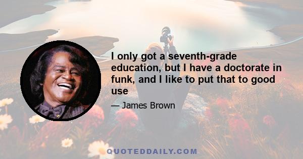 I only got a seventh-grade education, but I have a doctorate in funk, and I like to put that to good use