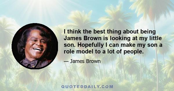 I think the best thing about being James Brown is looking at my little son. Hopefully I can make my son a role model to a lot of people.