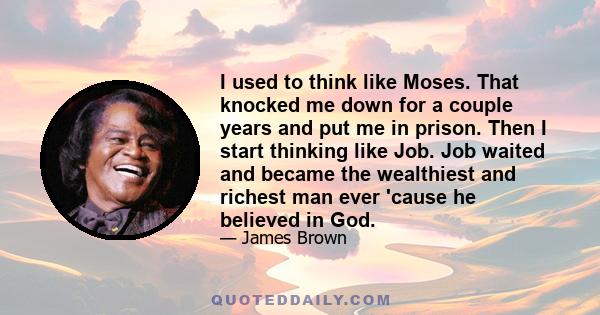 I used to think like Moses. That knocked me down for a couple years and put me in prison. Then I start thinking like Job. Job waited and became the wealthiest and richest man ever 'cause he believed in God.