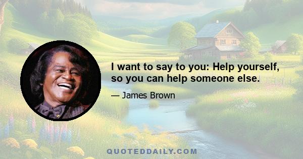 I want to say to you: Help yourself, so you can help someone else.