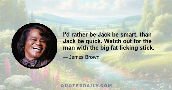 I'd rather be Jack be smart, than Jack be quick. Watch out for the man with the big fat licking stick.