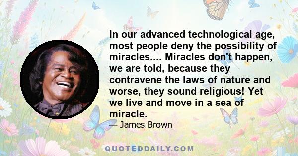 In our advanced technological age, most people deny the possibility of miracles.... Miracles don't happen, we are told, because they contravene the laws of nature and worse, they sound religious! Yet we live and move in 