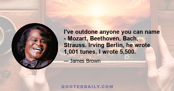 I've outdone anyone you can name - Mozart, Beethoven, Bach, Strauss. Irving Berlin, he wrote 1,001 tunes. I wrote 5,500.