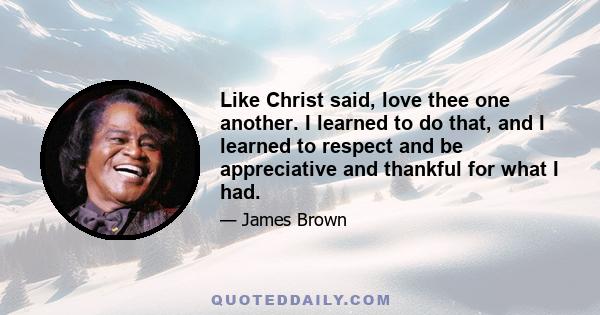 Like Christ said, love thee one another. I learned to do that, and I learned to respect and be appreciative and thankful for what I had.