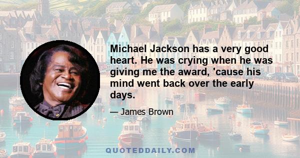 Michael Jackson has a very good heart. He was crying when he was giving me the award, 'cause his mind went back over the early days.