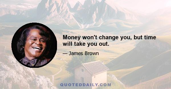 Money won't change you, but time will take you out.