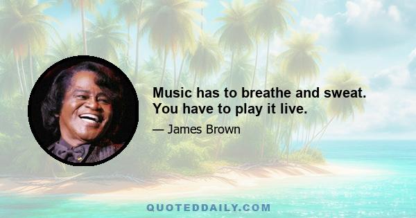 Music has to breathe and sweat. You have to play it live.