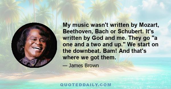 My music wasn't written by Mozart, Beethoven, Bach or Schubert. It's written by God and me. They go a one and a two and up. We start on the downbeat. Bam! And that's where we got them.