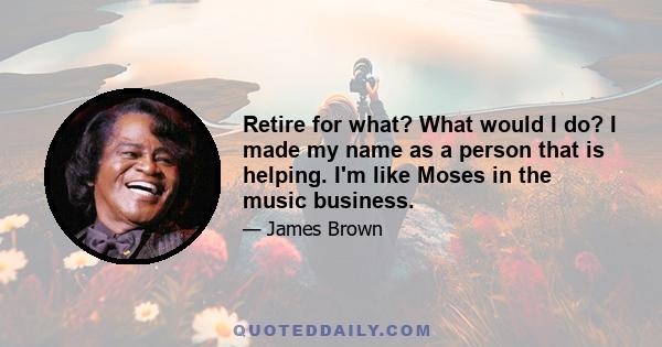 Retire for what? What would I do? I made my name as a person that is helping. I'm like Moses in the music business.