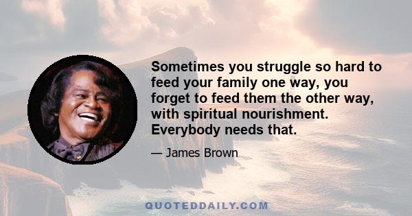 Sometimes you struggle so hard to feed your family one way, you forget to feed them the other way, with spiritual nourishment. Everybody needs that.